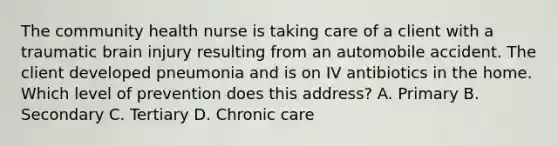 The community health nurse is taking care of a client with a traumatic brain injury resulting from an automobile accident. The client developed pneumonia and is on IV antibiotics in the home. Which level of prevention does this address? A. Primary B. Secondary C. Tertiary D. Chronic care