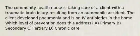 The community health nurse is taking care of a client with a traumatic brain injury resulting from an automobile accident. The client developed pneumonia and is on IV antibiotics in the home. Which level of prevention does this address? A) Primary B) Secondary C) Tertiary D) Chronic care