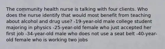 The community health nurse is talking with four clients. Who does the nurse identify that would most benefit from teaching about alcohol and drug use? -19-year-old male college student majoring in physics -25-year-old female who just accepted her first job -34-year-old male who does not use a seat belt -40-year-old female who is working two jobs