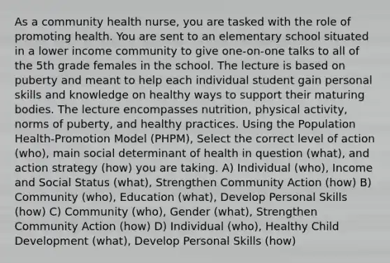 As a community health nurse, you are tasked with the role of promoting health. You are sent to an elementary school situated in a lower income community to give one-on-one talks to all of the 5th grade females in the school. The lecture is based on puberty and meant to help each individual student gain personal skills and knowledge on healthy ways to support their maturing bodies. The lecture encompasses nutrition, physical activity, norms of puberty, and healthy practices. Using the Population Health-Promotion Model (PHPM), Select the correct level of action (who), main social determinant of health in question (what), and action strategy (how) you are taking. A) Individual (who), Income and Social Status (what), Strengthen Community Action (how) B) Community (who), Education (what), Develop Personal Skills (how) C) Community (who), Gender (what), Strengthen Community Action (how) D) Individual (who), Healthy Child Development (what), Develop Personal Skills (how)