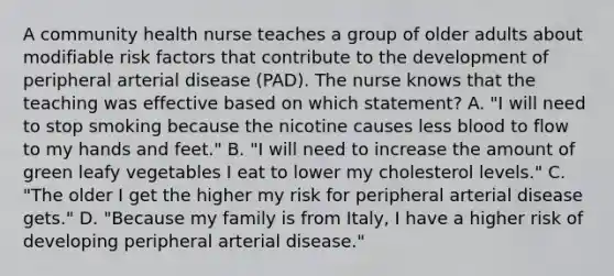 A community health nurse teaches a group of older adults about modifiable risk factors that contribute to the development of peripheral arterial disease (PAD). The nurse knows that the teaching was effective based on which statement? A. "I will need to stop smoking because the nicotine causes less blood to flow to my hands and feet." B. "I will need to increase the amount of green leafy vegetables I eat to lower my cholesterol levels." C. "The older I get the higher my risk for peripheral arterial disease gets." D. "Because my family is from Italy, I have a higher risk of developing peripheral arterial disease."