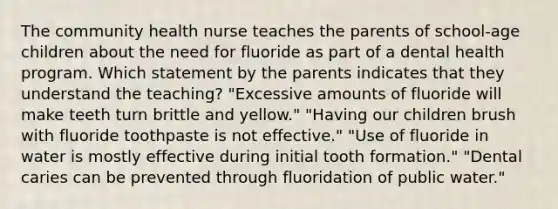 The community health nurse teaches the parents of school-age children about the need for fluoride as part of a dental health program. Which statement by the parents indicates that they understand the teaching? "Excessive amounts of fluoride will make teeth turn brittle and yellow." "Having our children brush with fluoride toothpaste is not effective." "Use of fluoride in water is mostly effective during initial tooth formation." "Dental caries can be prevented through fluoridation of public water."