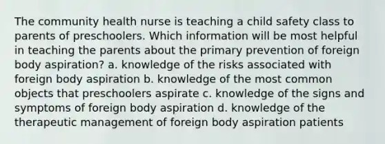 The community health nurse is teaching a child safety class to parents of preschoolers. Which information will be most helpful in teaching the parents about the primary prevention of foreign body aspiration? a. knowledge of the risks associated with foreign body aspiration b. knowledge of the most common objects that preschoolers aspirate c. knowledge of the signs and symptoms of foreign body aspiration d. knowledge of the therapeutic management of foreign body aspiration patients