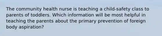 The community health nurse is teaching a child-safety class to parents of toddlers. Which information will be most helpful in teaching the parents about the primary prevention of foreign body aspiration?