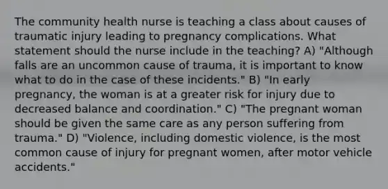 The community health nurse is teaching a class about causes of traumatic injury leading to pregnancy complications. What statement should the nurse include in the teaching? A) "Although falls are an uncommon cause of trauma, it is important to know what to do in the case of these incidents." B) "In early pregnancy, the woman is at a greater risk for injury due to decreased balance and coordination." C) "The pregnant woman should be given the same care as any person suffering from trauma." D) "Violence, including domestic violence, is the most common cause of injury for pregnant women, after motor vehicle accidents."