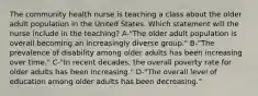 The community health nurse is teaching a class about the older adult population in the United States. Which statement will the nurse include in the teaching? A-"The older adult population is overall becoming an increasingly diverse group." B-"The prevalence of disability among older adults has been increasing over time." C-"In recent decades, the overall poverty rate for older adults has been increasing." D-"The overall level of education among older adults has been decreasing."