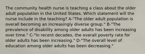 The community health nurse is teaching a class about the older adult population in the United States. Which statement will the nurse include in the teaching? A-"The older adult population is overall becoming an increasingly diverse group." B-"The prevalence of disability among older adults has been increasing over time." C-"In recent decades, the overall poverty rate for older adults has been increasing." D-"The overall level of education among older adults has been decreasing."