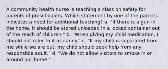 A community health nurse is teaching a class on safety for parents of preschoolers. Which statement by one of the parents indicates a need for additional teaching? a. "If there is a gun in the home, it should be stored unloaded in a locked container out of the reach of children." b. "When giving my child medication, I should not refer to it as candy." c. "If my child is separated from me while we are out, my child should seek help from any responsible adult." d. "We do not allow visitors to smoke in or around our home."