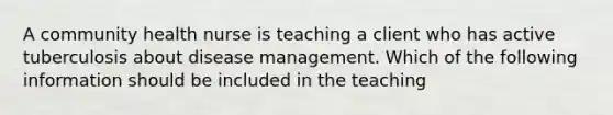 A community health nurse is teaching a client who has active tuberculosis about disease management. Which of the following information should be included in the teaching