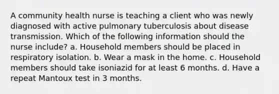 A community health nurse is teaching a client who was newly diagnosed with active pulmonary tuberculosis about disease transmission. Which of the following information should the nurse include? a. Household members should be placed in respiratory isolation. b. Wear a mask in the home. c. Household members should take isoniazid for at least 6 months. d. Have a repeat Mantoux test in 3 months.