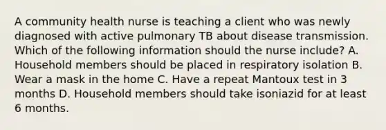 A community health nurse is teaching a client who was newly diagnosed with active pulmonary TB about disease transmission. Which of the following information should the nurse include? A. Household members should be placed in respiratory isolation B. Wear a mask in the home C. Have a repeat Mantoux test in 3 months D. Household members should take isoniazid for at least 6 months.