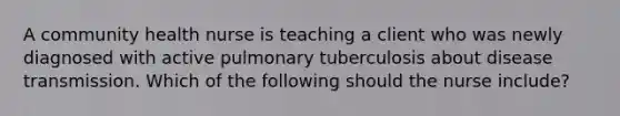 A community health nurse is teaching a client who was newly diagnosed with active pulmonary tuberculosis about disease transmission. Which of the following should the nurse include?