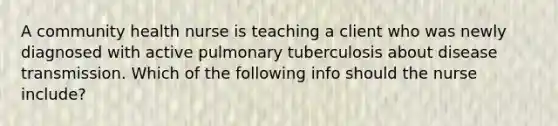 A community health nurse is teaching a client who was newly diagnosed with active pulmonary tuberculosis about disease transmission. Which of the following info should the nurse include?