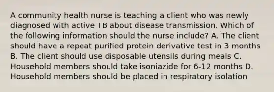 A community health nurse is teaching a client who was newly diagnosed with active TB about disease transmission. Which of the following information should the nurse include? A. The client should have a repeat purified protein derivative test in 3 months B. The client should use disposable utensils during meals C. Household members should take isoniazide for 6-12 months D. Household members should be placed in respiratory isolation