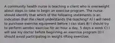 A community health nurse is teaching a client who is overweight about steps to take to begin an exercise program. The nurse should identify that which of the following statements is an indication that the client understands the teaching? A) I will need to purchase exercise equipment before I can start B) I should try to perform aerobic exercise for an hour a day, 5 days a week C) I will see my doctor before beginning an exercise program D) I should avoid participating in weight-lifting exercises