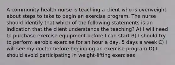 A community health nurse is teaching a client who is overweight about steps to take to begin an exercise program. The nurse should identify that which of the following statements is an indication that the client understands the teaching? A) I will need to purchase exercise equipment before I can start B) I should try to perform aerobic exercise for an hour a day, 5 days a week C) I will see my doctor before beginning an exercise program D) I should avoid participating in weight-lifting exercises