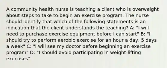 A community health nurse is teaching a client who is overweight about steps to take to begin an exercise program. The nurse should identify that which of the following statements is an indication that the client understands the teaching? A: "I will need to purchase exercise equipment before I can start" B: "I should try to perform aerobic exercise for an hour a day, 5 days a week" C: "I will see my doctor before beginning an exercise program" D: "I should avoid participating in weight-lifting exercises"