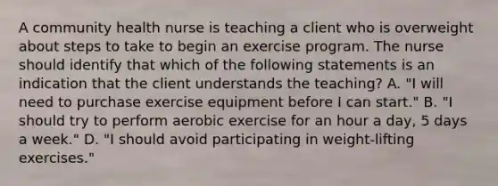 A community health nurse is teaching a client who is overweight about steps to take to begin an exercise program. The nurse should identify that which of the following statements is an indication that the client understands the teaching? A. "I will need to purchase exercise equipment before I can start." B. "I should try to perform aerobic exercise for an hour a day, 5 days a week." D. "I should avoid participating in weight-lifting exercises."