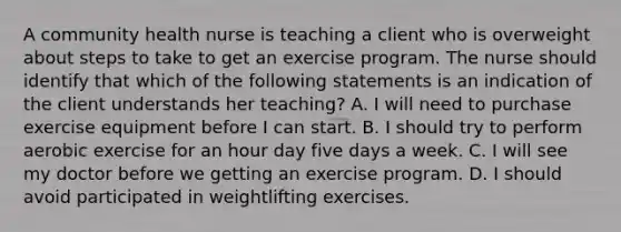 A community health nurse is teaching a client who is overweight about steps to take to get an exercise program. The nurse should identify that which of the following statements is an indication of the client understands her teaching? A. I will need to purchase exercise equipment before I can start. B. I should try to perform aerobic exercise for an hour day five days a week. C. I will see my doctor before we getting an exercise program. D. I should avoid participated in weightlifting exercises.