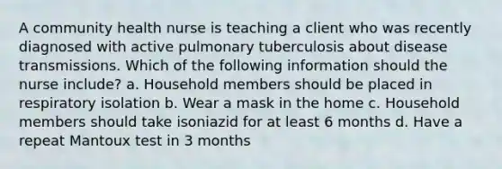 A community health nurse is teaching a client who was recently diagnosed with active pulmonary tuberculosis about disease transmissions. Which of the following information should the nurse include? a. Household members should be placed in respiratory isolation b. Wear a mask in the home c. Household members should take isoniazid for at least 6 months d. Have a repeat Mantoux test in 3 months