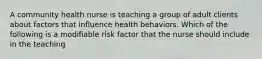 A community health nurse is teaching a group of adult clients about factors that influence health behaviors. Which of the following is a modifiable risk factor that the nurse should include in the teaching