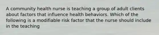 A community health nurse is teaching a group of adult clients about factors that influence health behaviors. Which of the following is a modifiable risk factor that the nurse should include in the teaching