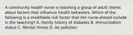 A community health nurse is teaching a group of adult clients about factors that influence health behaviors. Which of the following is a modifiable risk factor that the nurse should include in the teaching? A. Family history of diabetes B. Immunization status C. Mental Illness D. Air pollution