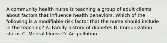 A community health nurse is teaching a group of adult clients about factors that influence health behaviors. Which of the following is a modifiable risk factor that the nurse should include in the teaching? A. Family history of diabetes B. Immunization status C. Mental Illness D. Air pollution