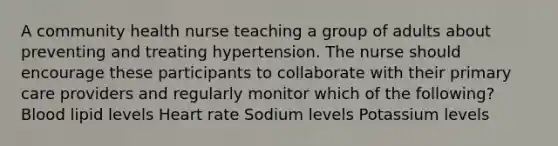 A community health nurse teaching a group of adults about preventing and treating hypertension. The nurse should encourage these participants to collaborate with their primary care providers and regularly monitor which of the following? Blood lipid levels Heart rate Sodium levels Potassium levels