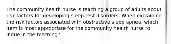 The community health nurse is teaching a group of adults about risk factors for developing sleep-rest disorders. When explaining the risk factors associated with obstructive sleep apnea, which item is most appropriate for the community health nurse to indue in the teaching?