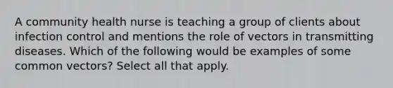 A community health nurse is teaching a group of clients about infection control and mentions the role of vectors in transmitting diseases. Which of the following would be examples of some common vectors? Select all that apply.