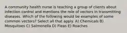 A community health nurse is teaching a group of clients about infection control and mentions the role of vectors in transmitting diseases. Which of the following would be examples of some common vectors? Select all that apply. A) Chemicals B) Mosquitoes C) Salmonella D) Fleas E) Roaches