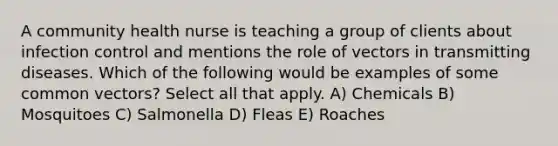 A community health nurse is teaching a group of clients about infection control and mentions the role of vectors in transmitting diseases. Which of the following would be examples of some common vectors? Select all that apply. A) Chemicals B) Mosquitoes C) Salmonella D) Fleas E) Roaches