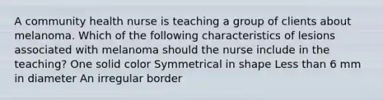 A community health nurse is teaching a group of clients about melanoma. Which of the following characteristics of lesions associated with melanoma should the nurse include in the teaching? One solid color Symmetrical in shape Less than 6 mm in diameter An irregular border