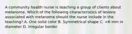 A community health nurse is teaching a group of clients about melanoma. Which of the following characteristics of lesions associated with melanoma should the nurse include in the teaching? A. One solid color B. Symmetrical shape C. <6 mm in diameter D. Irregular border