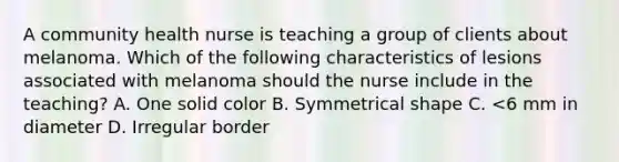 A community health nurse is teaching a group of clients about melanoma. Which of the following characteristics of lesions associated with melanoma should the nurse include in the teaching? A. One solid color B. Symmetrical shape C. <6 mm in diameter D. Irregular border