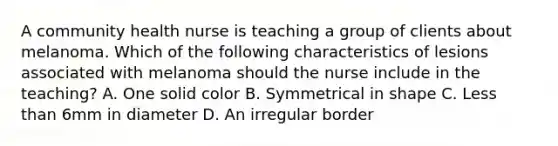 A community health nurse is teaching a group of clients about melanoma. Which of the following characteristics of lesions associated with melanoma should the nurse include in the teaching? A. One solid color B. Symmetrical in shape C. Less than 6mm in diameter D. An irregular border