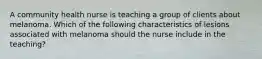 A community health nurse is teaching a group of clients about melanoma. Which of the following characteristics of lesions associated with melanoma should the nurse include in the teaching?