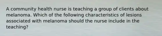 A community health nurse is teaching a group of clients about melanoma. Which of the following characteristics of lesions associated with melanoma should the nurse include in the teaching?