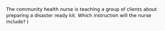 The community health nurse is teaching a group of clients about preparing a disaster ready kit. Which instruction will the nurse include? I