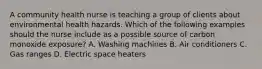 A community health nurse is teaching a group of clients about environmental health hazards. Which of the following examples should the nurse include as a possible source of carbon monoxide exposure? A. Washing machines B. Air conditioners C. Gas ranges D. Electric space heaters