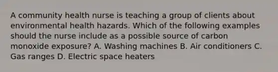 A community health nurse is teaching a group of clients about environmental health hazards. Which of the following examples should the nurse include as a possible source of carbon monoxide exposure? A. Washing machines B. Air conditioners C. Gas ranges D. Electric space heaters