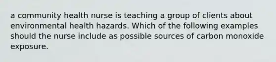 a community health nurse is teaching a group of clients about environmental health hazards. Which of the following examples should the nurse include as possible sources of carbon monoxide exposure.