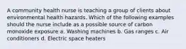 A community health nurse is teaching a group of clients about environmental health hazards. Which of the following examples should the nurse include as a possible source of carbon monoxide exposure a. Washing machines b. Gas ranges c. Air conditioners d. Electric space heaters