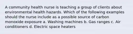 A community health nurse is teaching a group of clients about environmental health hazards. Which of the following examples should the nurse include as a possible source of carbon monoxide exposure a. Washing machines b. Gas ranges c. Air conditioners d. Electric space heaters