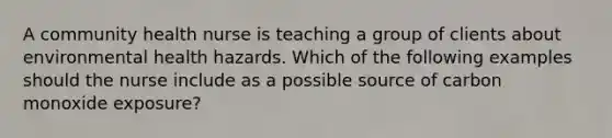 A community health nurse is teaching a group of clients about environmental health hazards. Which of the following examples should the nurse include as a possible source of carbon monoxide exposure?