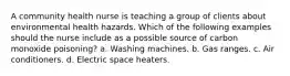 A community health nurse is teaching a group of clients about environmental health hazards. Which of the following examples should the nurse include as a possible source of carbon monoxide poisoning? a. Washing machines. b. Gas ranges. c. Air conditioners. d. Electric space heaters.