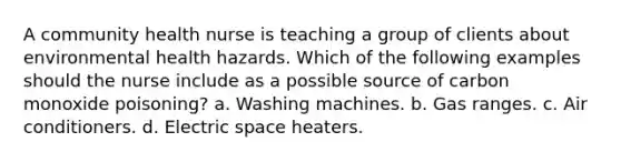 A community health nurse is teaching a group of clients about environmental health hazards. Which of the following examples should the nurse include as a possible source of carbon monoxide poisoning? a. Washing machines. b. Gas ranges. c. Air conditioners. d. Electric space heaters.