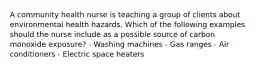 A community health nurse is teaching a group of clients about environmental health hazards. Which of the following examples should the nurse include as a possible source of carbon monoxide exposure? - Washing machines - Gas ranges - Air conditioners - Electric space heaters