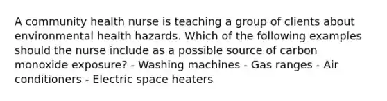 A community health nurse is teaching a group of clients about environmental health hazards. Which of the following examples should the nurse include as a possible source of carbon monoxide exposure? - Washing machines - Gas ranges - Air conditioners - Electric space heaters